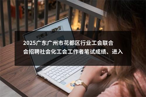 2025广东广州市花都区行业工会联合会招聘社会化工会工作者笔试成绩、进入面试人员名单及面试安排公布 图片