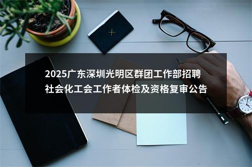2025广东深圳光明区群团工作部招聘社会化工会工作者体检及资格复审公告 图片