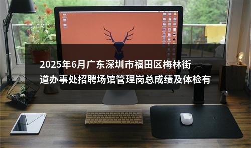2025年6月广东深圳市福田区梅林街道办事处招聘场馆管理岗总成绩及体检有关事项公告 图片