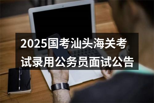 2025国考汕头海关考试录用公务员面试公告 图片