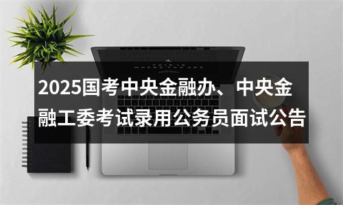 2025国考中央金融办、中央金融工委考试录用公务员面试公告 图片