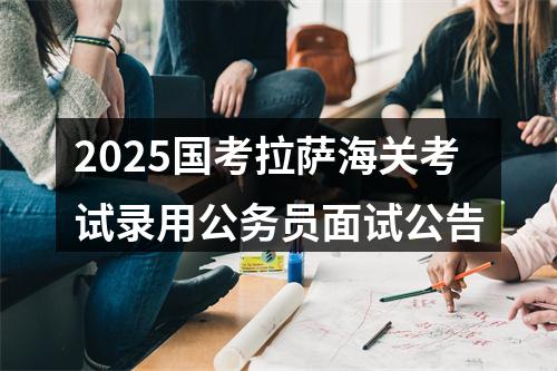2025国考拉萨海关考试录用公务员面试公告 图片