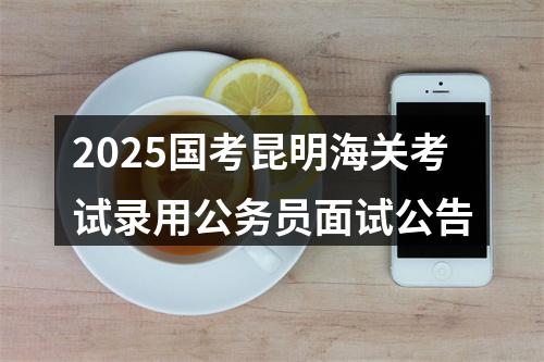 2025国考昆明海关考试录用公务员面试公告 图片