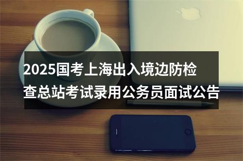 2025国考上海出入境边防检查总站考试录用公务员面试公告 图片