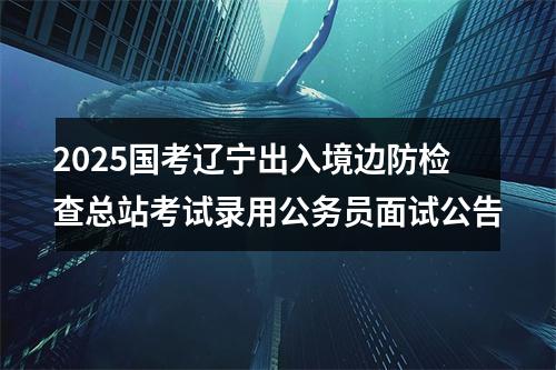 2025国考辽宁出入境边防检查总站考试录用公务员面试公告 图片