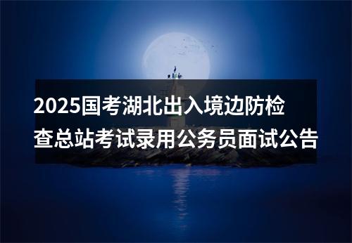2025国考湖北出入境边防检查总站考试录用公务员面试公告 图片