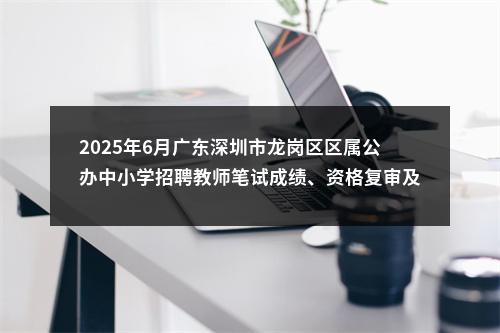 2025年6月广东深圳市龙岗区区属公办中小学招聘教师笔试成绩、资格复审及面试公告 图片