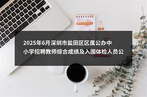 2025年6月深圳市盐田区区属公办中小学招聘教师综合成绩及入围体检人员公告 图片