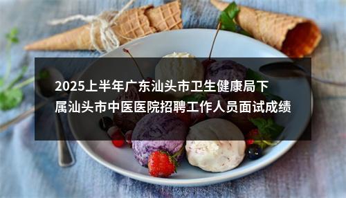 2025上半年广东汕头市卫生健康局下属汕头市中医医院招聘工作人员面试成绩合格人员和入围体检公告 图片