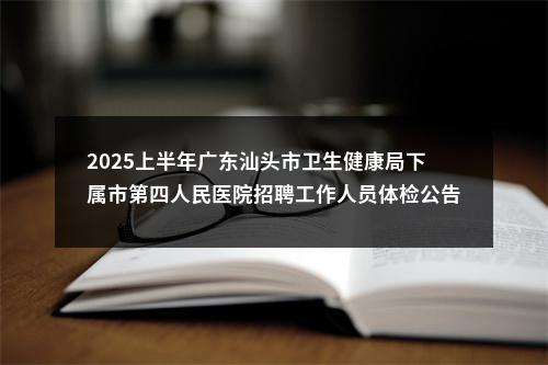 2025上半年广东汕头市卫生健康局下属市第四人民医院招聘工作人员体检公告 图片