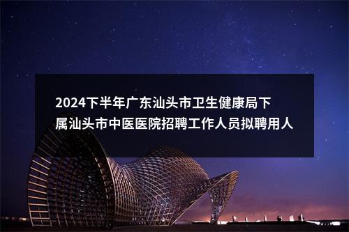 2024下半年广东汕头市卫生健康局下属汕头市中医医院招聘工作人员拟聘用人员（第二批）公示 图片
