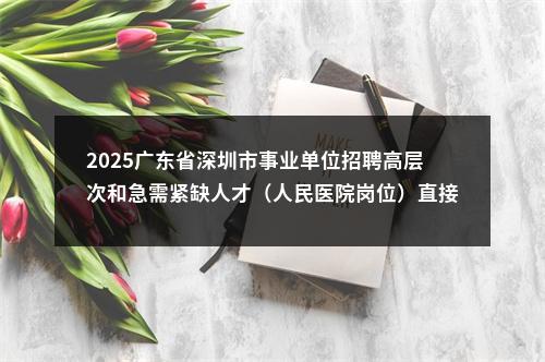 2025广东省深圳市事业单位招聘高层次和急需紧缺人才（人民医院岗位）直接业务考核公告 图片