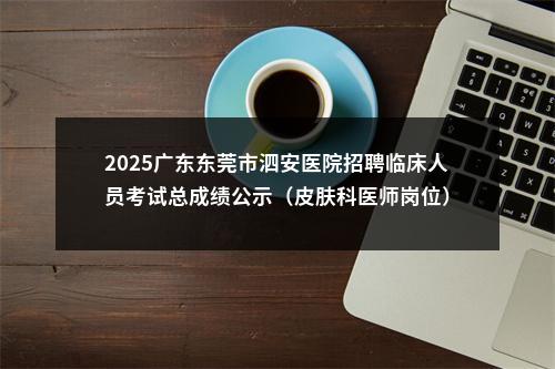2025广东东莞市泗安医院招聘临床人员考试总成绩公示（皮肤科医师岗位） 图片