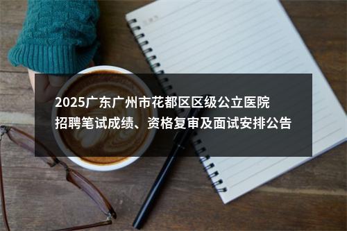 2025广东广州市花都区区级公立医院招聘笔试成绩、资格复审及面试安排公告 图片
