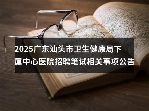 2025广东汕头市卫生健康局下属中心医院招聘笔试相关事项公告 图片