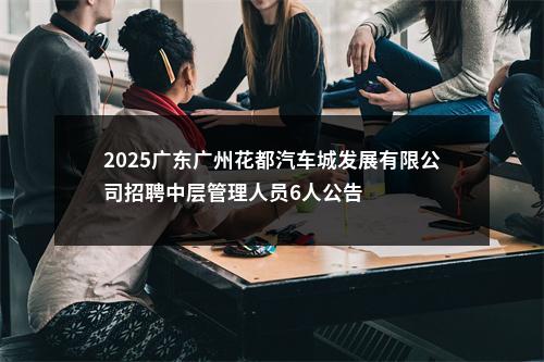 2025广东广州花都汽车城发展有限公司招聘中层管理人员6人公告 图片